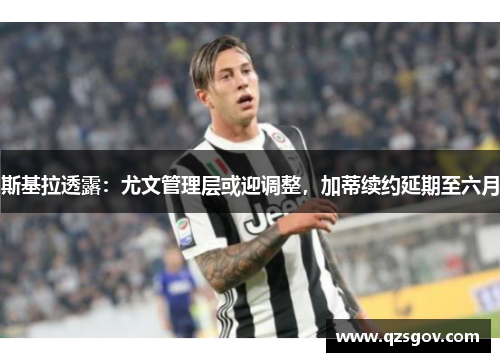 斯基拉透露：尤文管理层或迎调整，加蒂续约延期至六月